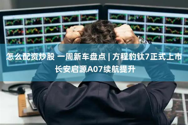 怎么配资炒股 一周新车盘点 | 方程豹钛7正式上市 长安启源A07续航提升