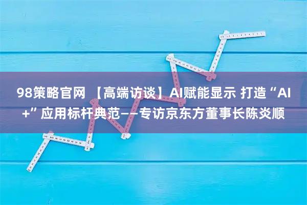 98策略官网 【高端访谈】AI赋能显示 打造“AI+”应用标杆典范——专访京东方董事长陈炎顺