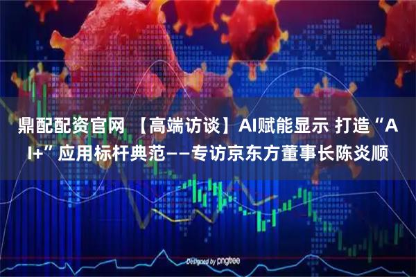 鼎配配资官网 【高端访谈】AI赋能显示 打造“AI+”应用标杆典范——专访京东方董事长陈炎顺
