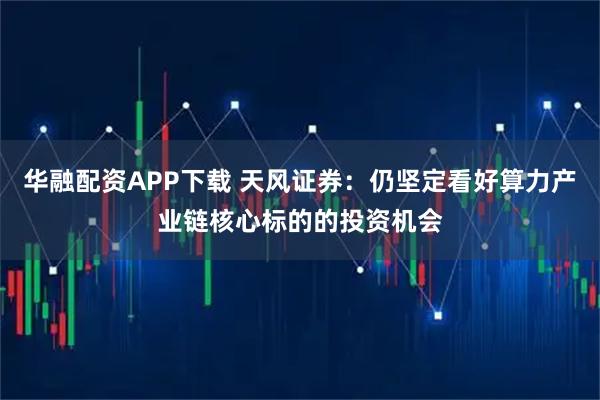华融配资APP下载 天风证券：仍坚定看好算力产业链核心标的的投资机会