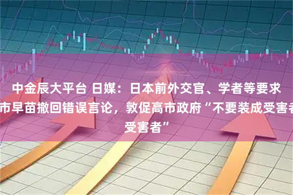 中金辰大平台 日媒：日本前外交官、学者等要求高市早苗撤回错误言论，敦促高市政府“不要装成受害者”