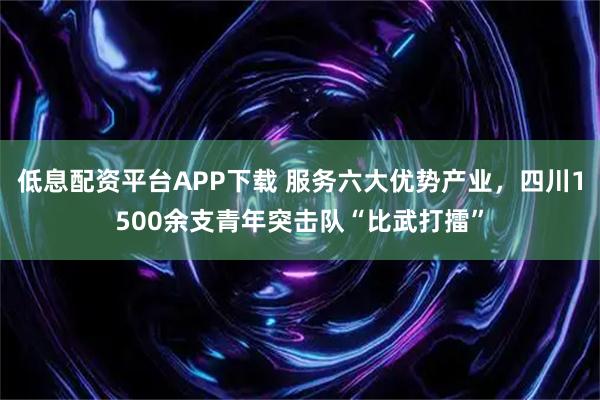 低息配资平台APP下载 服务六大优势产业，四川1500余支青年突击队“比武打擂”