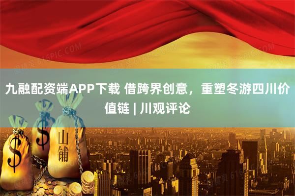 九融配资端APP下载 借跨界创意，重塑冬游四川价值链 | 川观评论