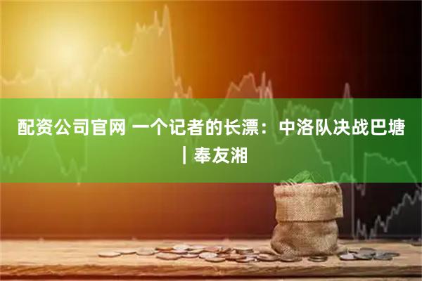 配资公司官网 一个记者的长漂：中洛队决战巴塘｜奉友湘