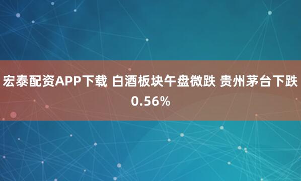 宏泰配资APP下载 白酒板块午盘微跌 贵州茅台下跌0.56%