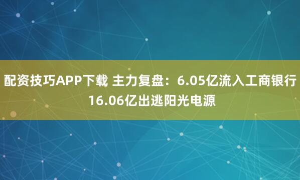 配资技巧APP下载 主力复盘：6.05亿流入工商银行 16.06亿出逃阳光电源