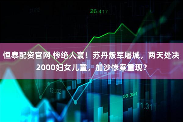 恒泰配资官网 惨绝人寰！苏丹叛军屠城，两天处决2000妇女儿童，加沙惨案重现？