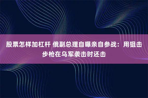 股票怎样加杠杆 俄副总理自曝亲自参战：用狙击步枪在乌军袭击时还击