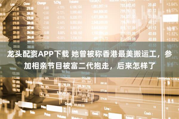 龙头配资APP下载 她曾被称香港最美搬运工，参加相亲节目被富二代抱走，后来怎样了