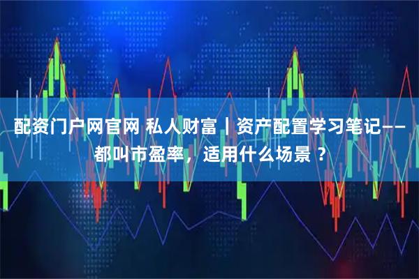 配资门户网官网 私人财富|资产配置学习笔记——都叫市盈率,适用什么场景 ?