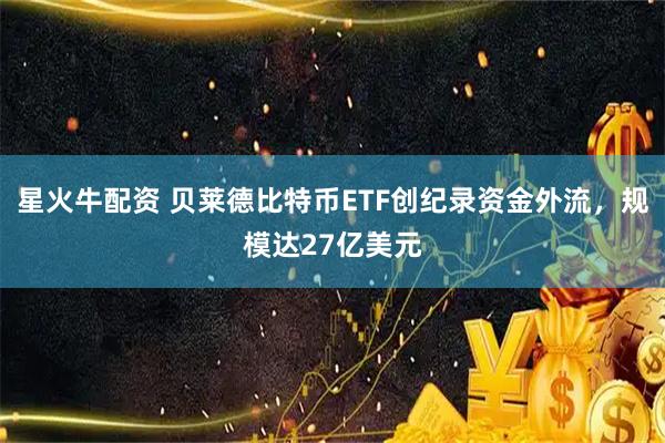 星火牛配资 贝莱德比特币ETF创纪录资金外流,规模达27亿美元