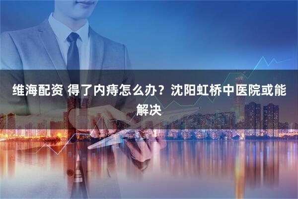 维海配资 得了内痔怎么办?沈阳虹桥中医院或能解决