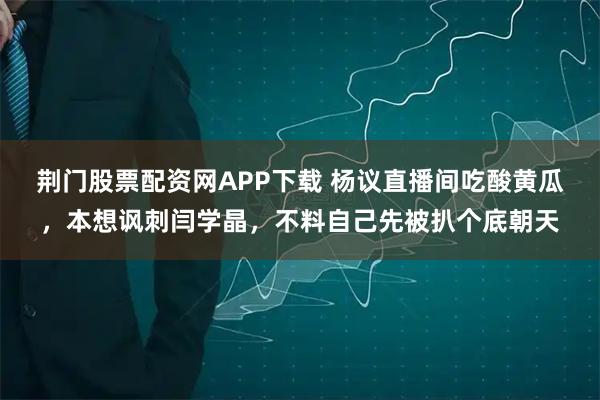 荆门股票配资网APP下载 杨议直播间吃酸黄瓜，本想讽刺闫学晶，不料自己先被扒个底朝天