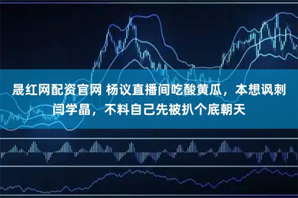 晟红网配资官网 杨议直播间吃酸黄瓜,本想讽刺闫学晶,不料自己先被扒个底朝天