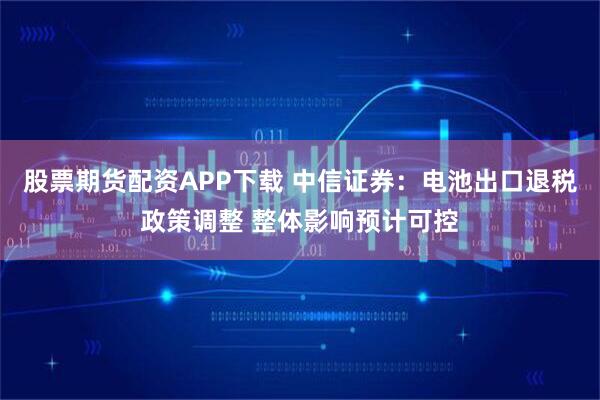 股票期货配资APP下载 中信证券：电池出口退税政策调整 整体影响预计可控