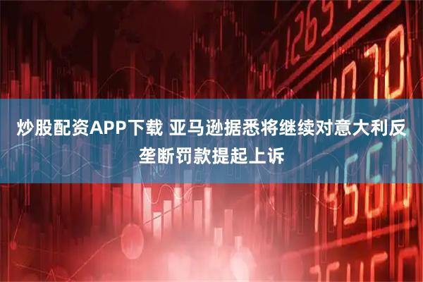 炒股配资APP下载 亚马逊据悉将继续对意大利反垄断罚款提起上诉