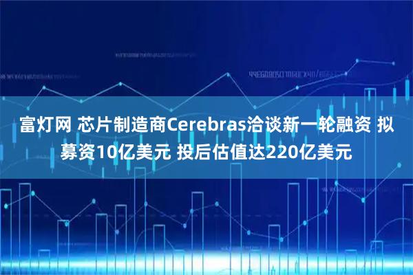 富灯网 芯片制造商Cerebras洽谈新一轮融资 拟募资10亿美元 投后估值达220亿美元