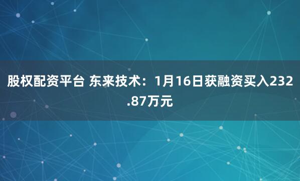 股权配资平台 东来技术：1月16日获融资买入232.87万元