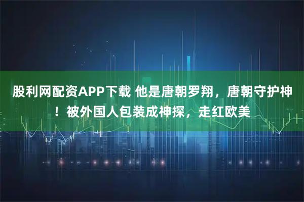 股利网配资APP下载 他是唐朝罗翔，唐朝守护神！被外国人包装成神探，走红欧美