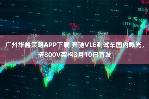 广州华鑫策略APP下载 奔驰VLE测试车国内曝光，搭800V架构3月10日首发