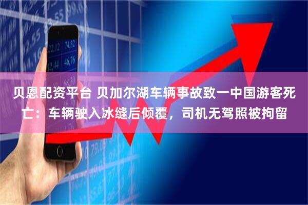 贝恩配资平台 贝加尔湖车辆事故致一中国游客死亡：车辆驶入冰缝后倾覆，司机无驾照被拘留