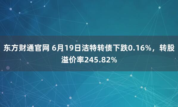东方财通官网 6月19日洁特转债下跌0.16%，转股溢价率245.82%