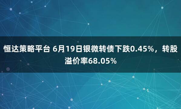 恒达策略平台 6月19日银微转债下跌0.45%，转股溢价率68.05%