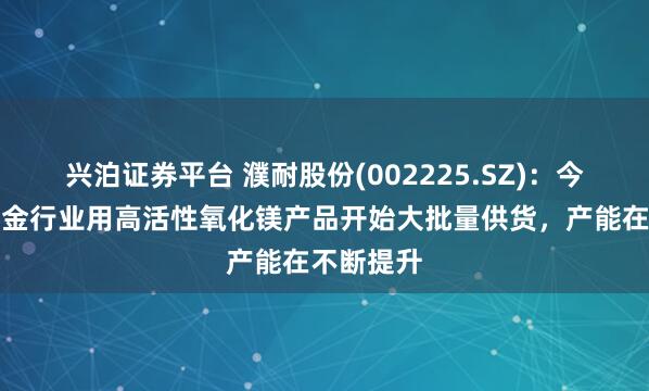 兴泊证券平台 濮耐股份(002225.SZ)：今年湿法冶金行业用高活性氧化镁产品开始大批量供货，产能在不断提升