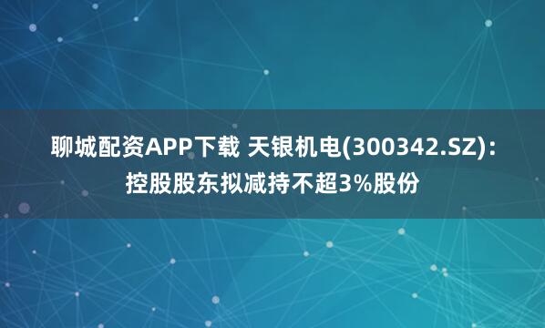聊城配资APP下载 天银机电(300342.SZ)：控股股东拟减持不超3%股份