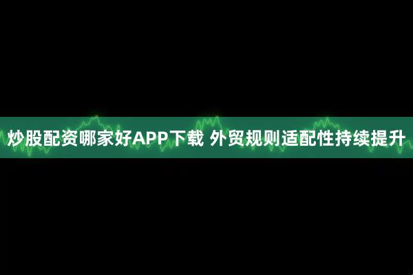 炒股配资哪家好APP下载 外贸规则适配性持续提升
