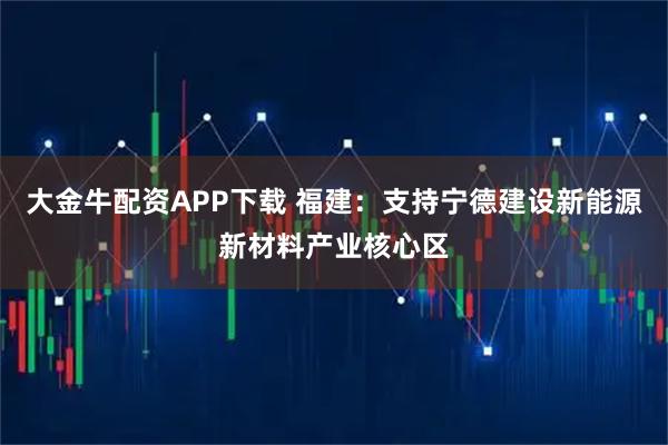 大金牛配资APP下载 福建：支持宁德建设新能源新材料产业核心区