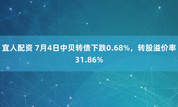 宜人配资 7月4日中贝转债下跌0.68%，转股溢价率31.86%
