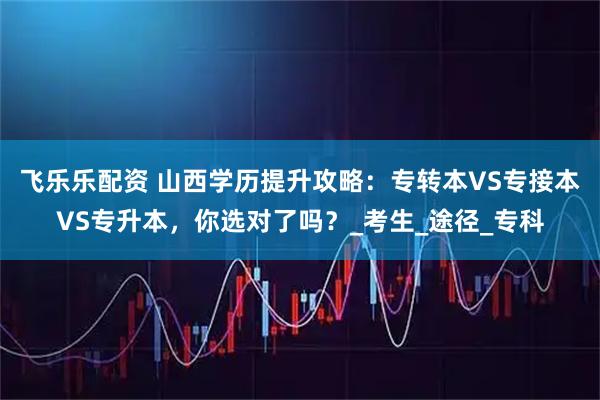 飞乐乐配资 山西学历提升攻略：专转本VS专接本VS专升本，你选对了吗？_考生_途径_专科