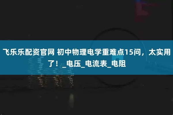 飞乐乐配资官网 初中物理电学重难点15问，太实用了！_电压_电流表_电阻