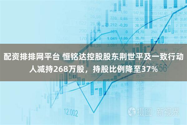 配资排排网平台 恒铭达控股股东荆世平及一致行动人减持268万股，持股比例降至37%