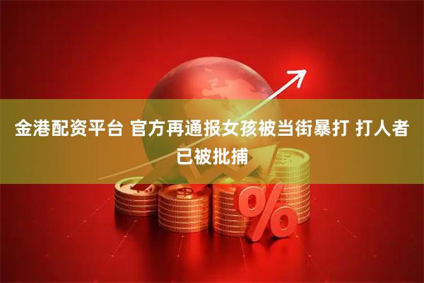 金港配资平台 官方再通报女孩被当街暴打 打人者已被批捕