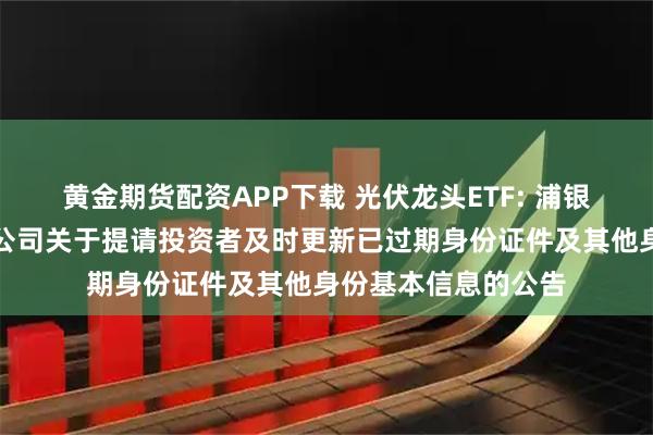 黄金期货配资APP下载 光伏龙头ETF: 浦银安盛基金管理有限公司关于提请投资者及时更新已过期身份证件及其他身份基本信息的公告