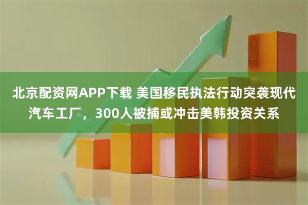 北京配资网APP下载 美国移民执法行动突袭现代汽车工厂，300人被捕或冲击美韩投资关系