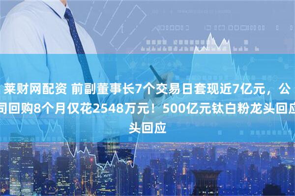 莱财网配资 前副董事长7个交易日套现近7亿元，公司回购8个月仅花2548万元！500亿元钛白粉龙头回应