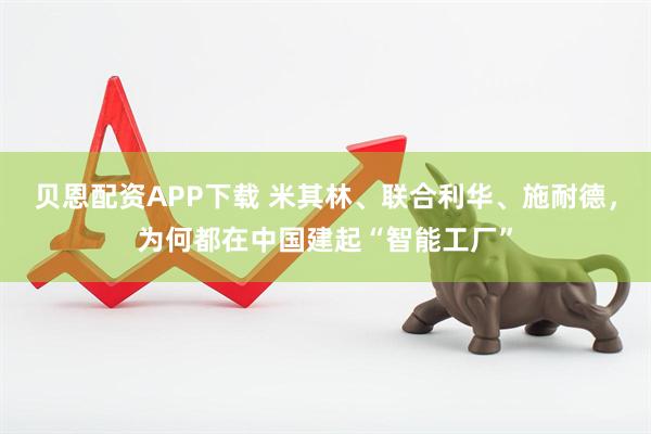 贝恩配资APP下载 米其林、联合利华、施耐德，为何都在中国建起“智能工厂”