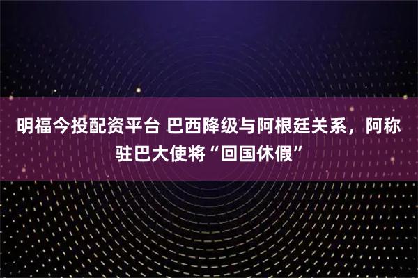 明福今投配资平台 巴西降级与阿根廷关系，阿称驻巴大使将“回国休假”