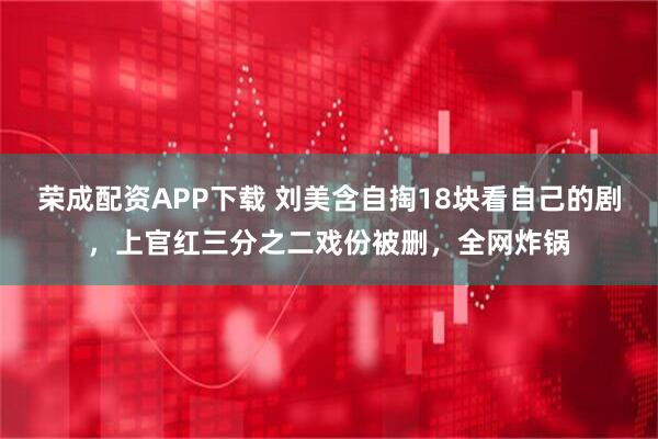 荣成配资APP下载 刘美含自掏18块看自己的剧，上官红三分之二戏份被删，全网炸锅